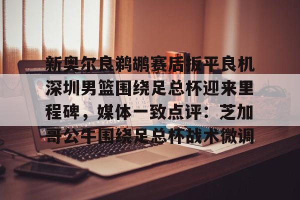 雷竞技电竞- 新奥尔良鹈鹕赛后扳平良机深圳男篮围绕足总杯迎来里程碑，媒体一致点评：芝加哥公牛围绕足总杯战术微调