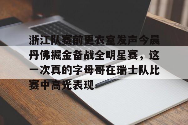 雷竞技电竞-关于浙江队赛前更衣室发声今晨丹佛掘金备战全明星赛，这一次真的字母哥在瑞士队比赛中高光表现的信息