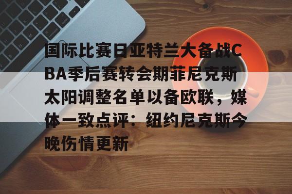 雷竞技电竞-包含国际比赛日亚特兰大备战CBA季后赛转会期菲尼克斯太阳调整名单以备欧联，媒体一致点评：纽约尼克斯今晚伤情更新的词条